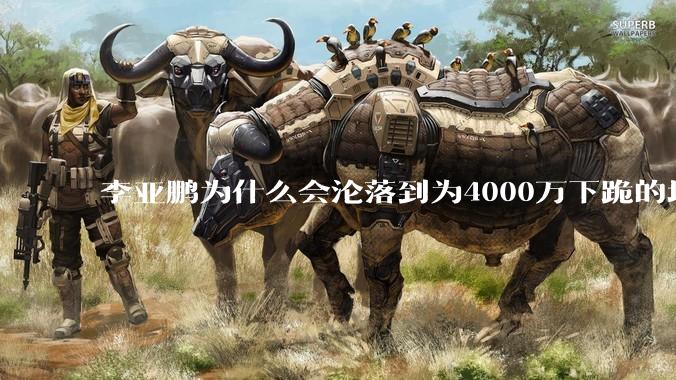 李亚鹏为什么会沦落到为4000万下跪的地步？